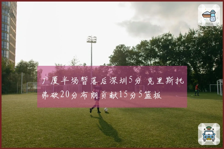 广厦半场暂落后深圳5分 克里斯托弗砍20分布朗贡献15分5篮板